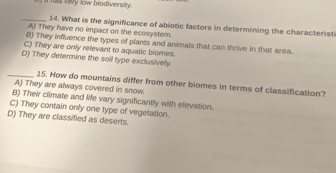 ) it has very low biodiversity.
_14. What is the significance of abiotic factors in determining the characteristi
A) They have no impact on the ecosystem.
B) They influence the types of plants and animals that can thrive in that area.
C) They are only relevant to aquatic biomes.
D) They determine the soil type exclusively.
_15. How do mountains differ from other biomes in terms of classification?
A) They are always covered in snow.
B) Their climate and life vary significantly with elevation.
C) They contain only one type of vegetation.
D) They are classified as deserts.