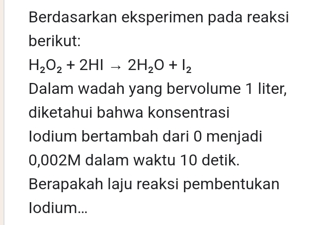 Berdasarkan eksperimen pada reaksi 
berikut:
H_2O_2+2HIto 2H_2O+I_2
Dalam wadah yang bervolume 1 liter, 
diketahui bahwa konsentrasi 
Iodium bertambah dari 0 menjadi
0,002M dalam waktu 10 detik. 
Berapakah laju reaksi pembentukan 
Iodium...