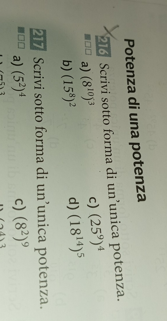 Potenza di una potenza 
216 Scrivi sotto forma di un’unica potenza. 
a) (8^(10))^3
c) (25^9)^4
b) (15^8)^2
d) (18^(14))^5
217 Scrivi sotto forma di un’unica potenza. 
a) (5^2)^4 c) (8^2)^9
(24)3