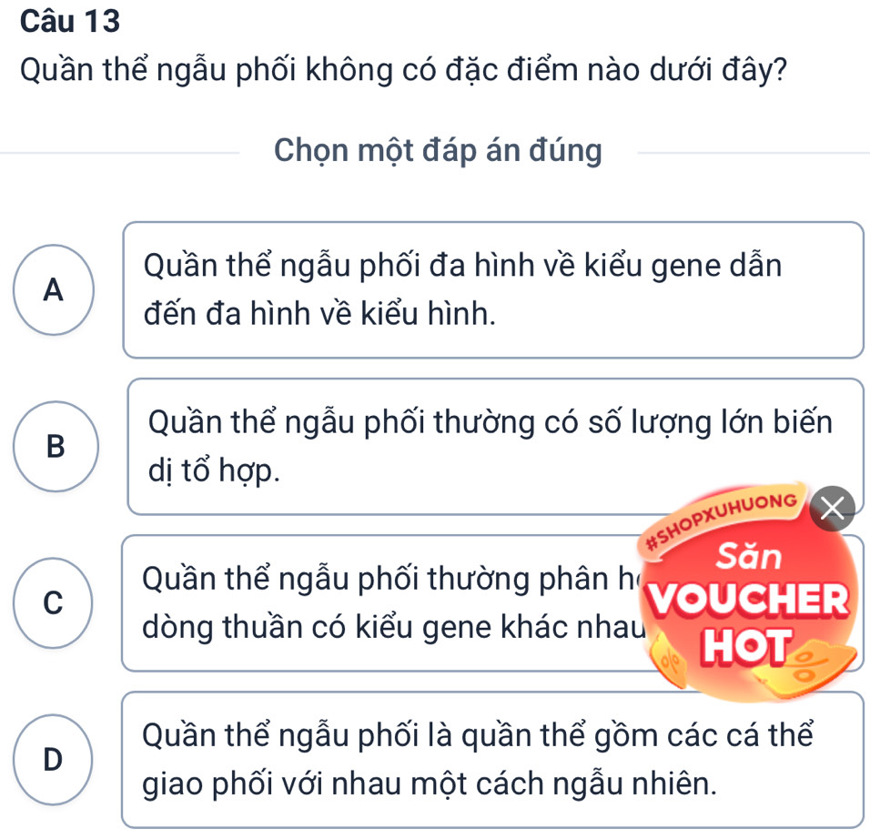 Quần thể ngẫu phối không có đặc điểm nào dưới đây?
Chọn một đáp án đúng
Quần thể ngẫu phối đa hình về kiểu gene dẫn
A
đến đa hình về kiểu hình.
Quần thể ngẫu phối thường có số lượng lớn biến
B
dị tổ hợp.
#SHOPXUHUONG
Săn
Quần thể ngẫu phối thường phân họ
C VOUCHER
dòng thuần có kiểu gene khác nhau HOT
Quần thể ngẫu phối là quần thể gồm các cá thể
D
giao phối với nhau một cách ngẫu nhiên.