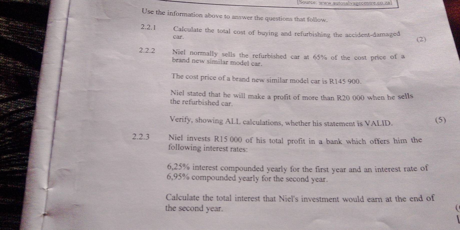 [Source: www.autosalvagecentre.co.za] 
Use the information above to answer the questions that follow. 
2.2.1 Calculate the total cost of buying and refurbishing the accident-damaged 
car. 
(2) 
2.2.2 Niel normally sells the refurbished car at 65% of the cost price of a 
brand new similar model car. 
The cost price of a brand new similar model car is R145 900. 
Niel stated that he will make a profit of more than R20 000 when he sells 
the refurbished car. 
Verify, showing ALL calculations, whether his statement is VALID. (5) 
2.2.3 Niel invests R15 000 of his total profit in a bank which offers him the 
following interest rates:
6,25% interest compounded yearly for the first year and an interest rate of
6,95% compounded yearly for the second year. 
Calculate the total interest that Niel's investment would earn at the end of 
the second year.