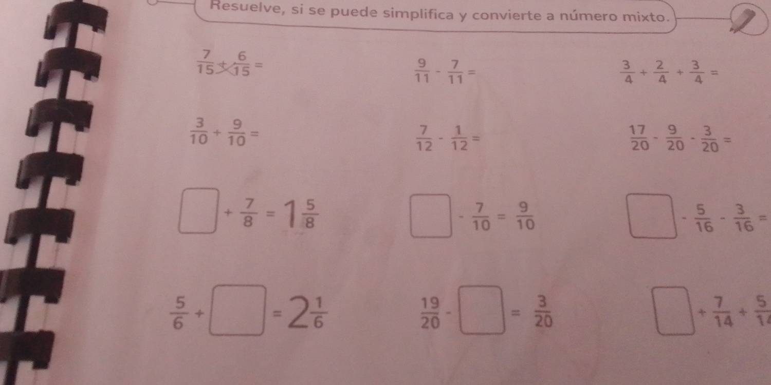 Resuelve, si se puede simplifica y convierte a número mixto.
 7/15 + 6/15 =
 9/11 - 7/11 =
 3/4 + 2/4 + 3/4 =
 3/10 + 9/10 =
 7/12 - 1/12 =
 17/20 - 9/20 - 3/20 =
□ + 7/8 =1 5/8 
□ - 7/10 = 9/10 
□ - 5/16 - 3/16 =
 5/6 +□ =2 1/6 
 19/20 -□ = 3/20 
□ + 7/14 + 5/14 