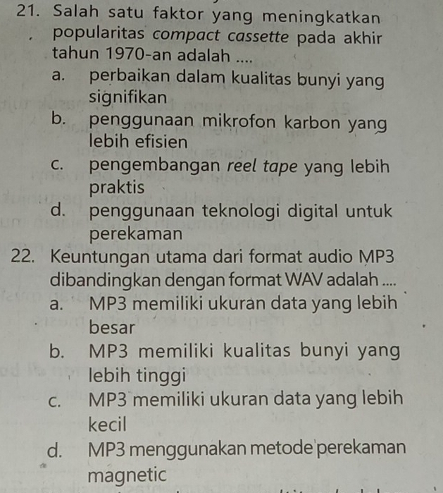 Salah satu faktor yang meningkatkan
popularitas compact cassette pada akhir
tahun 1970-an adalah ....
a. perbaikan dalam kualitas bunyi yang
signifikan
b. penggunaan mikrofon karbon yang
lebih efisien
c. pengembangan reel tape yang lebih
praktis
d. penggunaan teknologi digital untuk
perekaman
22. Keuntungan utama dari format audio MP3
dibandingkan dengan format WAV adalah ....
a. MP3 memiliki ukuran data yang lebih
besar
b. MP3 memiliki kualitas bunyi yang
lebih tinggi
c. MP3 memiliki ukuran data yang lebih
kecil
d. MP3 menggunakan metode perekaman
magnetic