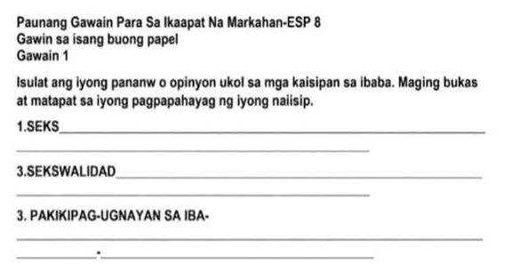 Paunang Gawain Para Sa Ikaapat Na Markahan-ESP 8 
Gawin sa isang buong papel 
Gawain 1 
Isulat ang iyong pananw o opinyon ukol sa mga kaisipan sa ibaba. Maging bukas 
at matapat sa iyong pagpapahayag ng iyong naiisip. 
1.SEKS_ 
_ 
3.SEKSWALIDAD_ 
_ 
3. PAKIKIPAG-UGNAYAN SA IBA- 
_ 
__.