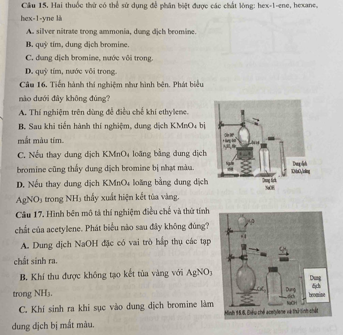 Hai thuốc thử có thể sử dụng để phân biệt được các chất lỏng: hex-1-ene, hexane,
hex-1-yne là
A. silver nitrate trong ammonia, dung dịch bromine.
B. quỳ tím, dung dịch bromine.
C. dung dịch bromine, nước vôi trong.
D. quỳ tím, nước vôi trong.
Câu 16. Tiến hành thí nghiệm như hình bên. Phát biểu
nào dưới đây không đúng?
A. Thí nghiệm trên dùng để điều chế khí ethylene.
B. Sau khi tiến hành thí nghiệm, dung dịch KMnO₄ bị
mất màu tím.
C. Nếu thay dung dịch KMnO4 loãng bằng dung dịch
bromine cũng thấy dung dịch bromine bị nhạt màu.
D. Nếu thay dung dịch KMn O_4 lo ng bằng dung dịch
Ag NO: trong NH_3 thấy xuất hiện kết tủa vàng.
Câu 17. Hình bên mô tả thí nghiệm điều chế và thử tính
chất của acetylene. Phát biểu nào sau đây không đúng?
A. Dung dịch NaOH đặc có vai trò hấp thụ các tạp
chất sinh ra.
B. Khí thu được không tạo kết tủa vàng với a AgNO_3
trong NH3.
C. Khí sinh ra khi sục vào dung dịch bromine làm
dung dịch bị mất màu.