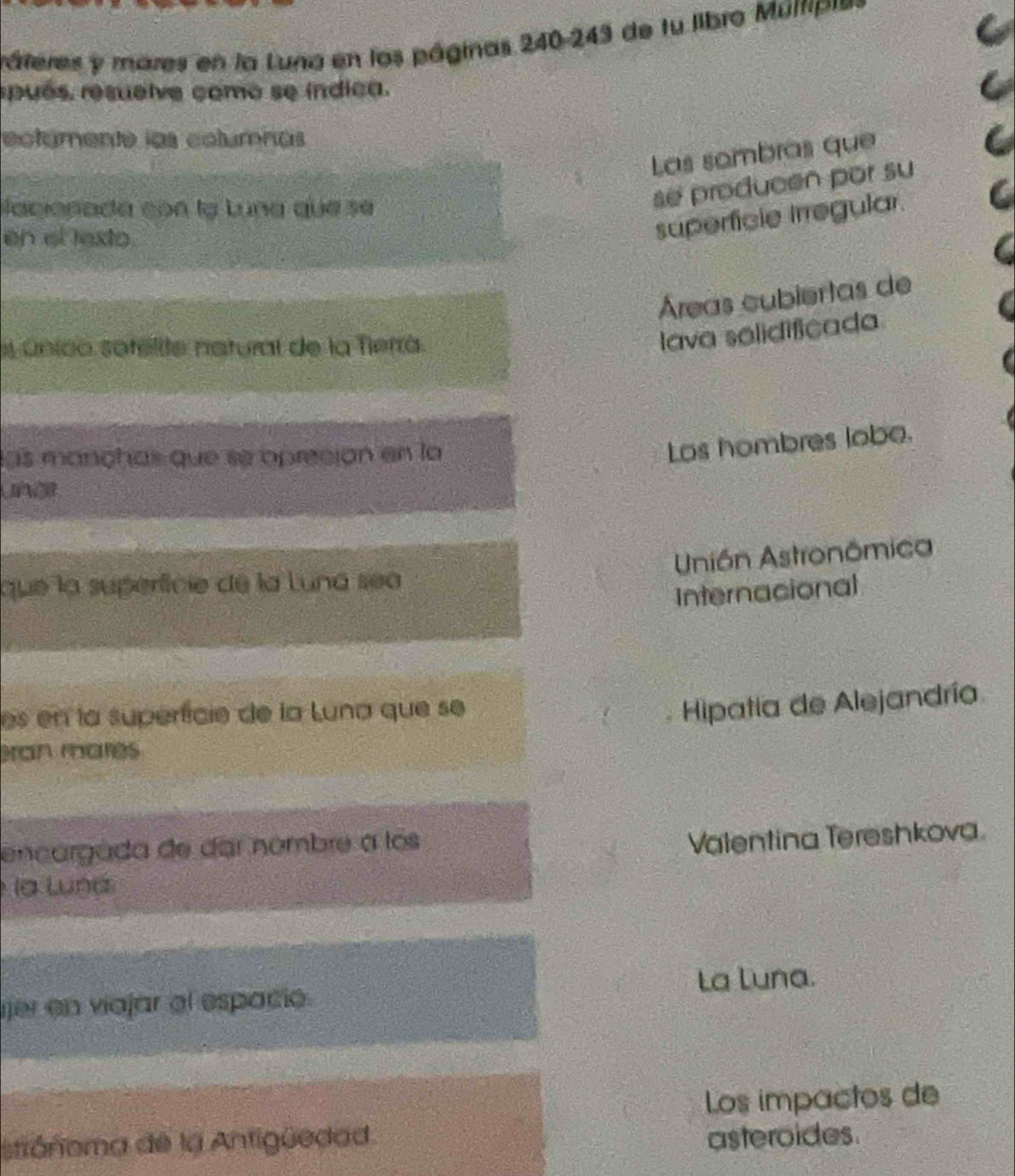 ráteres y mares en la Luna en los páginas 240-243 de fu libro Múltipi
pués. resuelve como se índica.
ectámente las columnas
Las sombras que
lacionada con lạ Luna que se
se producen por su
en el lexto.
superficie Irregular.
Áreas cubiertas de
único sotelite natural de la Tierrá.
lava sélidificada
las mançhas que se opreción en la
Los hombres lobo.
unõ
Unión Astronômica
que la superfície de la Luna sea
Internacional
es en la superfície de la Luna que se
Hipatia de Alejandría
ran mares
encargada de dar nombre a los
Valentina Tereshkova.
la Lund
ijer en viajar el espació. La Luna.
Los impactos de
stiánoma de la Antigüedad.
asteroides.