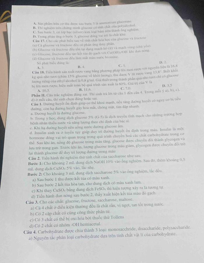 A Sân phẩm hữu cơ thu được sau bước 3 là ammonium gluconate.
B. Thí nghiệm trên chứng minh glucose có tính chất của polyalcohol.
C. Sau bước 3, có lớp bạc (silver) kim loại bám trên thành ông nghiệm
D. Trong phản ứng ở bước 3, ghicose đồng vai trò là chất khử.
Câu 17. Cho các phát biểu sau về tính chất hóa học của glucose và fructose
(a) Cá glucose và fructose đều có phân ứng thủy phân.
(b) Glucose và fructose đều tôn tại dạng mạch hó (ít) và mạch vòng (chủ yếu)
(c) Glucose, fructose đều tạo kết tủa đo gạch với Cu(OH)₂/OH khi dun nóng.
(d) Glucose và fructose đều làm mắt màu nước bromine.
Số phát biểu đúng là:
A. 3. B. 4 C. 1. D. 2.
Câu 18. Tiến hành sản xuất rượu vang bằng phương pháp lên men rượu với nguyên liệu là 16,8
kg quả nho tươi (chứa 15% glucose về khỏi lượng), thu dược V lít rượu vang 13.8° Biết khổi
lượng riêng của ethyl alcohol là 0,8 g/ml. Già thiết trong thành phản qua nho tưới chi có glucose
bị lên men rượu; hiệu suất toàn bộ quá trình sản xuất là 60%. Giá trị của V là
A. 10,5. B. 11,6. C. 7,0. D. 3,5
Phần II, Câu trắc nghiệm đúng sai. Thí sinh trả lời từ câu 1 đến câu 4. Trong mỗi ý a), b), c),
d) ở mỗi câu, thí sinh chọn đúng hoặc sai.
Câu 1. Dường huyết ổn định giúp cơ thể khoé mạnh, nếu tăng đường huyết có nguy cơ bị tiểu
đường, còn hạ đường huyết gây hoa mắt, chóng mặt, tim đập nhanh.
a. Dường huyết là đường glucose.
b. Trong y học, dung dịch glucose 5% (G-5) là dịch truyền tĩnh mạch cho những trường hợp
bệnh nhân thiếu nước và năng lượng theo chi định của bác sĩ.
c. Khi hạ đường huyết nên uống nước đường glucose ấm.
d. Insulin sinh ra ở tuyển tụy giúp duy trì đường huyết ổn dịnh trong máu. Insulin là một
hormone đóng vai trò quan trọng trong quá trình chuyển hoá các chất carbohydrate trong cơ
thể. Sau khi ăn, nồng độ glucose trong máu tăng, glucose được chuyển đồi thành glycogen và
lưu trữ trong gan. Trước khi ăn, lượng glucose trong máu giảm, glycogen được chuyến đối trờ
lại thành glucose để duy trì lượng dường trong máu
Câu 2. Tiến hành thí nghiệm thử tính chất của saccharose như sau:
Bước 1: Cho khoảng 2 mL dung dịch NaOH 10% vào ống nghiệm. Sau đó, thêm khoảng 0,5
mL dung dịch CuSO₄ 5% vào, lắc nhẹ.
Bước 2: Cho khoảng 3 mL dung dịch saccharose 5% vào ống nghiệm, lắc đều.
a) Sau bước 1 thu được kết tủa có màu xanh.
b) Sau bước 2 kết tủa hòa tan, cho dung dịch có màu xanh lam.
c) Khi thay CuSO₄ bằng dung dịch FeSO₄ thì hiện tượng xảy ra là tương tự.
d) Tiến hành đun nóng sau bước 2, thấy xuất hiện kết tủa màu đỏ gạch.
Câu 3. Cho các chất: glucose, fructose, saccharose, maltose.
a) Cả 4 chất ở điều kiện thường đều là chất rắn, vị ngọt, tan tốt trong nước.
b) Có 2 cặp chất có cùng công thức phân tử.
c) Có 3 chất có thể bị oxi hóa bởi thuốc thử Tollens
d) Có 2 chất có nhóm -OH hemiacetal.
Câu 4. Carbohydrate được chia thành 3 loại: monosacchride, disaccharide, polysaccharide.
a) Nguyên tắc phân loại carbohydrate dựa trên tính chất vật lí của carbohydrate.
