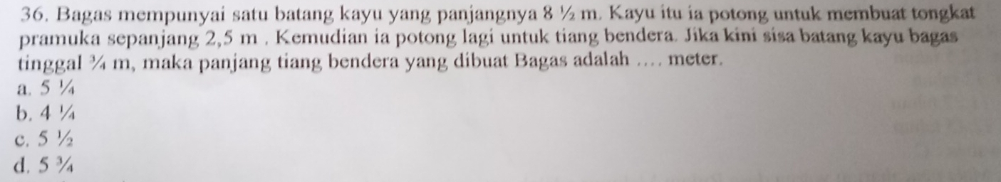 Bagas mempunyai satu batang kayu yang panjangnya 8 ½ m. Kayu itu ia potong untuk membuat tongkat
pramuka sepanjang 2,5 m. Kemudian ia potong lagi untuk tiang bendera. Jika kini sisa batang kayu bagas
tinggal ¾ m, maka panjang tiang bendera yang dibuat Bagas adalah .. meter.
a. 5 ¼
b. 4 ¼
c. 5 ½
d. 5¾