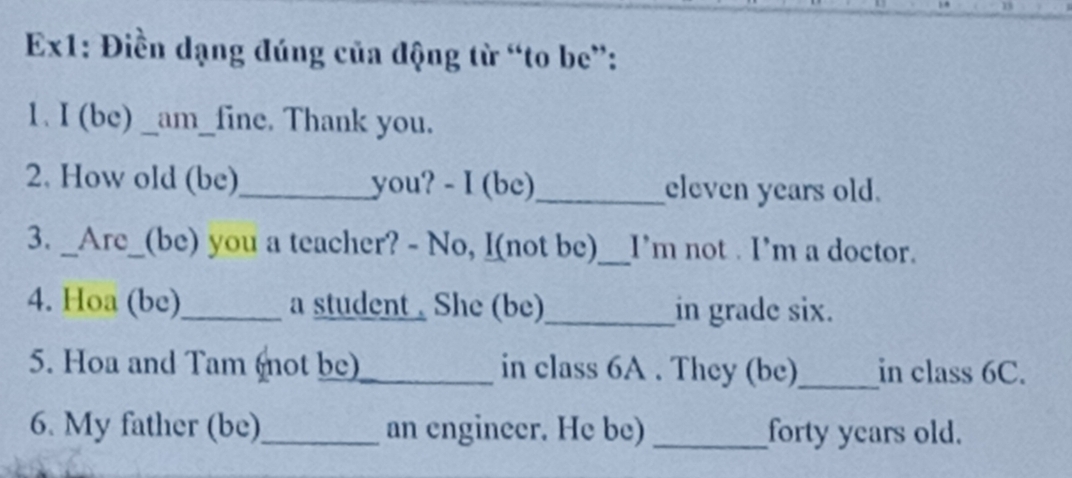 Ex1: Điền dạng đúng của động từ “to be”: 
1. I (be) _am_fine. Thank you. 
2. How old (be)_ you? - I (be)_ eleven years old. 
3. _Are_(be) you a teacher? - No, I(not be)_ I’m not . I’m a doctor. 
4. Hoa (be)_ a student . She (be)_ in grade six. 
5. Hoa and Tam (not be)_ in class 6A. They (be)_ in class 6C. 
6. My father (be)_ an engineer. He be) _forty years old.