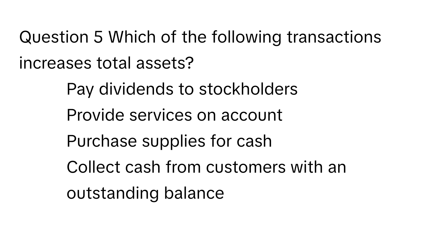 Which of the following transactions increases total assets? 
* Pay dividends to stockholders
* Provide services on account
* Purchase supplies for cash
* Collect cash from customers with an outstanding balance