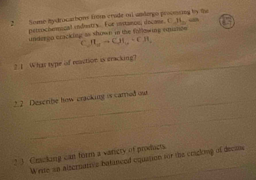 Some hydrocarbons from crude oil undergo proceasing by the 
petrochemical industry. For instance, decane, C. H_2 “an 
undergo cracking as shown in the following equation 
( CH_2to CH_6+CH_4
21 What type of reaction is cracking? 
_ 
2.2 Describe how cracking is carried ou 
_ 
2 3 Cracking can form a variety of products. 
Write an alternative batanced equation for the cracking of decime