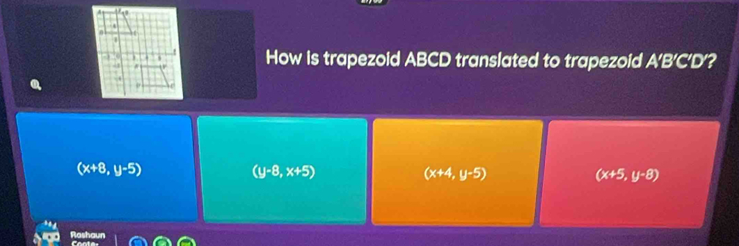 A
- 1
How is trapezoid ABCD translated to trapezoid A'B'C'D'?
(x+8,y-5)
(y-8,x+5)
(x+4,y-5)
(x+5,y-8)
Rashaur