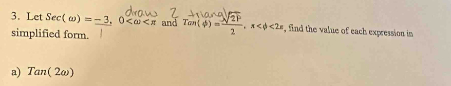 Let Sec(omega )=-3, 0 and Tan(phi )= sqrt(21)/2 , π <2π , find the value of each expression in 
simplified form. 
a) Tan(2omega )