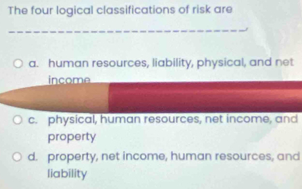 The four logical classifications of risk are
_
a. human resources, liability, physical, and net
income
c. physical, human resources, net income, and
property
d. property, net income, human resources, and
liability