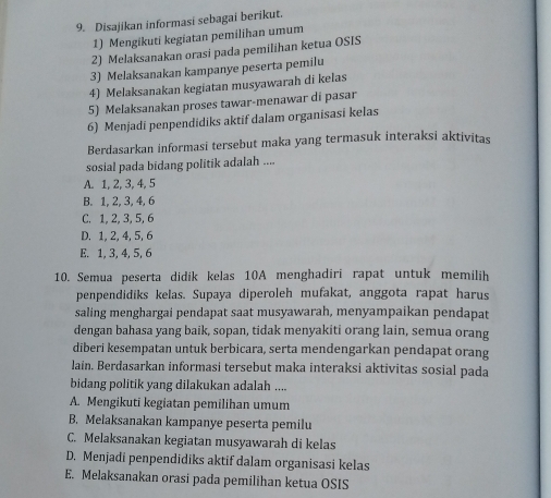 Disajikan informasi sebagai berikut.
1) Mengikuti kegiatan pemilihan umum
2) Melaksanakan orasi pada pemilihan ketua OSIS
3) Melaksanakan kampanye peserta pemilu
4) Melaksanakan kegiatan musyawarah di kelas
5) Melaksanakan proses tawar-menawar di pasar
6) Menjadi penpendidiks aktif dalam organisasi kelas
Berdasarkan informasi tersebut maka yang termasuk interaksi aktivitas
sosial pada bidang politik adalah ....
A. 1, 2, 3, 4, 5
B. 1, 2, 3, 4, 6
C. 1, 2, 3, 5, 6
D. 1, 2, 4, 5, 6
E. 1, 3, 4, 5, 6
10. Semua peserta didik kelas 10A menghadiri rapat untuk memilih
penpendidiks kelas. Supaya diperoleh mufakat, anggota rapat harus
saling menghargai pendapat saat musyawarah, menyampaikan pendapat
dengan bahasa yang baik, sopan, tidak menyakiti orang lain, semua orang
diberi kesempatan untuk berbicara, serta mendengarkan pendapat orang
lain. Berdasarkan informasi tersebut maka interaksi aktivitas sosial pada
bidang politik yang dilakukan adalah ....
A. Mengikuti kegiatan pemilihan umum
B. Melaksanakan kampanye peserta pemilu
C. Melaksanakan kegiatan musyawarah di kelas
D. Menjadi penpendidiks aktif dalam organisasi kelas
E. Melaksanakan orasi pada pemilihan ketua OSIS