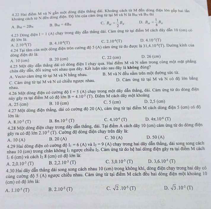 4.22 Hai điểm M và N gần một dòng điện thẳng dài. Khoảng cách từ M đến dòng điện lớn gắp hai lần
khoảng cách từ N đến đồng điện. Độ lớn của cảm ứng từ tại M và N là B_M và B_N thì
A. B_M=2B_N B. B_M=4B_N C. B_M= 1/2 B_N D. B_M= 1/4 B_N
4.23 Dòng điện I=1 (A) chạy trong dây dẫn thắng dài. Cảm ứng từ tại điểm M cách dây dẫn 10 (cm) có
độ lớn là:
A. 2.10^(-8)(T) B. 4.10^(-6)(T) C. 2.10^(-6)(T) D. 4.10^(-7)(T)
4.24 Tại tâm của một dòng điện tròn cường độ 5(A) cảm ứng từ đo được là 31,4.10^(-6)(T). Đường kính của
dòng điện đỏ là:
A. 10 (cm) B. 20 (cm) C. 22 (cm) D. 26 (cm)
4.25 Một dây dẫn thẳng dài có dòng điện I chạy qua. Hai điểm M và N nằm trong cùng một mặt phẳng
chứa dây dẫn, đối xứng với nhau qua dây. Kết luận nào sau đây là không đúng?
A. Vectơ cảm ứng từ tại M và N bằng nhau. B. M và N đều nằm trên một đường sức từ.
C. Cảm ứng từ tại M và N có chiều ngược nhau. D. Cảm ứng từ tại M và N có độ lớn bằng
nhau.
4.26 Một dòng điện có cường độ I=5 (A) chạy trong một dây dẫn thẳng, dài. Cảm ứng từ do dòng điện
này gây ra tại điểm M có độ lớn B=4.10^(-5)(T). Điểm M cách dây một khoảng
A. 25 (cm) B. 10 (cm) C. 5 (cm) D. 2,5 (cm)
4.27 Một dòng điện thẳng, dài có cường độ 20(A) 0, cảm ứng từ tại điểm M cách dòng điện 5 (cm) có độ
lớn là:
A. 8.10^(-5)(T) B. 8π .10^(-5)(T) C. 4.10^(-6)(T) D. 4π .10^(-6)(T)
4.28 Một dòng điện chạy trong dây dẫn thẳng, dài. Tại điểm A cách dây 10 (cm) cảm ứng từ do dòng điện
gây ra có độ lớn 2.10^(-5) (T). Cường độ dòng điện chạy trên dây là:
A. 10 (A) B. 20 (A) C. 30 (A) D. 50 (A)
4.29 Hai dòng điện có cường độ I_1=6(A) và I_2=9 (A) chạy trong hai dây dẫn thằng, dài song song cách
nhau 10 (cm) trong chân không Iị ngược chiều I_2. Cảm ứng từ do hệ hai dòng điện gây ra tại điểm M cách
I₁ 6 (cm) và cách l_28 (cm) có độ lớn là:
A. 2,0.10^(-5) (T B. 2,2.10^(-5)(T) C. 3,0.10^(-5)(T) D. 3,6.10^(-5)(T)
4.30 Hai dây dẫn thẳng dài song song cách nhau 10 (cm) trong không khí, dòng điện chạy trong hai dây có
cùng cường độ 5 (A) ngược chiều nhau. Cảm ứng từ tại điểm M cách đều hai dòng điện một khoảng 10
(cm) có độ lớn là:
A. 1.10^(-5)(T) B. 2.10^(-5)(T) C. sqrt(2).10^(-5)(T) D. sqrt(3).10^(-5)(T)