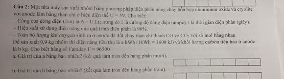 Một nhà máy sản xuất nhỏm bằng phương pháp điện phân nóng chây hỗn hợp aluminium oxide và cryolite 
với anode làm bằng than chi ở hiệu điện thể U=5V Cho biết: 
- Công của dòng điện (Jun) là A=U.LL : ; trong đó I là cường độ dòng điện (ampe), t là thời gian điện phân (giây). 
- Hiệu suất sử dụng điện năng của quá trình điện phân là 90%. 
- Toàn bộ lượng khi oxygen sinh ra ở anode đã đổt chảy than chỉ thành CO và CO_2 với số mol bằng nhau. 
Để sản xuất 0,9 kg nhôm thì điện năng tiêu thụ là a kWh (1k Wh=3600kJ) và khối lượng carbon tiêu hao ở anode 
là b kg. Cho biết hằng số Faraday F=96500. 
a. Giá trị của a bằng bao nhiêu? (kết quả làm tròn đến hàng phần mười 
b. Giả trị của b bằng bao nhiêu? (kết quả làm tròn đến hàng phần trăm).