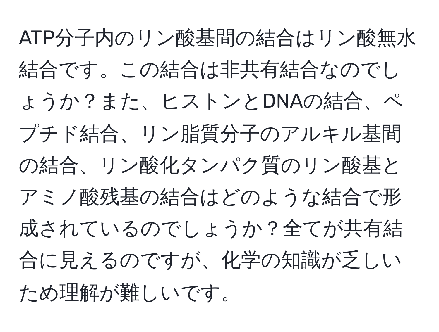 ATP分子内のリン酸基間の結合はリン酸無水結合です。この結合は非共有結合なのでしょうか？また、ヒストンとDNAの結合、ペプチド結合、リン脂質分子のアルキル基間の結合、リン酸化タンパク質のリン酸基とアミノ酸残基の結合はどのような結合で形成されているのでしょうか？全てが共有結合に見えるのですが、化学の知識が乏しいため理解が難しいです。