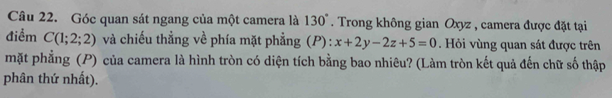 Góc quan sát ngang của một camera là 130°. Trong không gian Oxyz , camera được đặt tại 
điểm C(1;2;2) và chiếu thẳng về phía mặt phẳng (P): x+2y-2z+5=0. Hỏi vùng quan sát được trên 
mặt phẳng (P) của camera là hình tròn có diện tích bằng bao nhiêu? (Làm tròn kết quả đến chữ số thập 
phân thứ nhất).