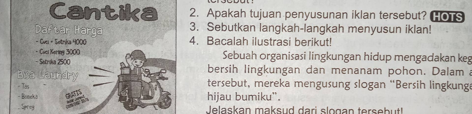 Cantika 2. Apakah tujuan penyusunan iklan tersebut? HOTS 
Daftar Harga 
3. Sebutkan langkah-langkah menyusun iklan! 
- Ceti + Setrika 4000 4. Bacalah ilustrasi berikut! 
- Cuci Kering 3000 Sebuah organisasi lingkungan hidup mengadakan keg 
- Setrika 2500
Bisa Laundry 
bersih lingkungan dan menanam pohon. Dalam a 
- Tas 
tersebut, mereka mengusung slogan “Bersih lingkunga 
- Boneka hijau bumiku”. 
_ Sprey Jelaskan maksud dari slogan tersebut!