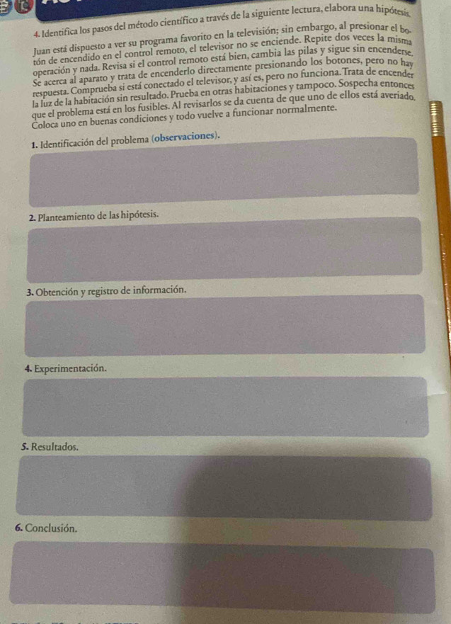 Identifica los pasos del método científico a través de la siguiente lectura, elabora una hipótesis 
Juan está dispuesto a ver su programa favorito en la televisión; sin embargo, al presionar el bo 
tón de encendido en el control remoto, el televisor no se enciende. Repite dos veces la misma 
operación y nada. Revisa si el control remoto está bien, cambia las pilas y sigue sin encenderse. 
Se acerca al aparato y trata de encenderlo directamente presionando los botones, pero no hay 
respuesta. Comprueba si está conectado el televisor, y así es, pero no funciona. Trata de encender 
la luz de la habitación sin resultado. Prueba en otras habitaciones y tampoco. Sospecha entonces 
que el problema está en los fusibles. Al revisarlos se da cuenta de que uno de ellos está averiado 
Coloca uno en buenas condiciones y todo vuelve a funcionar normalmente. 
1. Identificación del problema (observaciones). 
2. Planteamiento de las hipótesis. 
3. Obtención y registro de información. 
4. Experimentación. 
5. Resultados. 
6. Conclusión.