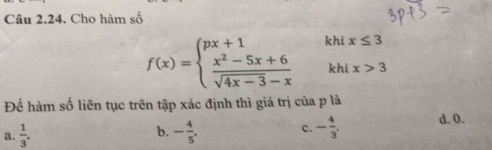 Cho hàm số
khi x≤ 3
f(x)=beginarrayl px+1 frac x^2-5x+6sqrt(4x-3)-xendarray.   khi x>3
Để hàm số liên tục trên tập xác định thì giá trị của p là
a.  1/3 . - 4/5 . c. - 4/3 .
d. O.
b.