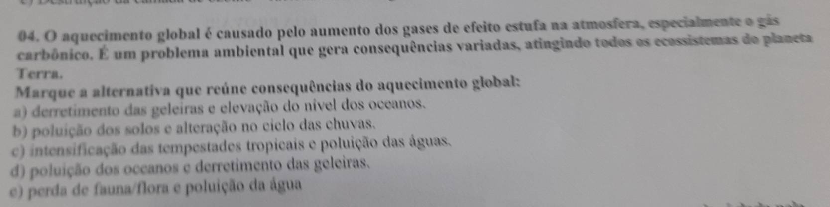 aquecimento global é causado pelo aumento dos gases de efeito estufa na atmosfera, especialmente o gás
carbônico. É um problema ambiental que gera consequências variadas, atingindo todos os ecossistemas do planeta
Terra.
Marque a alternativa que reúne consequências do aquecimento global:
a) derretimento das geleiras e elevação do nível dos oceanos.
b) poluição dos solos e alteração no ciclo das chuvas.
c) intensificação das tempestades tropicais e poluição das águas.
d) poluição dos occanos e derretimento das geleiras.
e) perda de fauna/flora e poluição da água