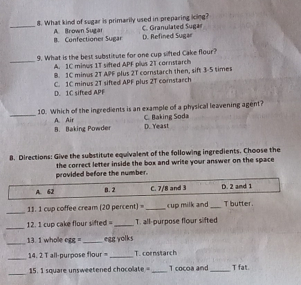 What kind of sugar is primarily used in preparing icing?
_A. Brown Sugar C. Granulated Sugar
B. Confectioner Sugar D. Refined Sugar
_
9. What is the best substitute for one cup sifted Cake flour?
A. 1C minus 1T sifted APF plus 2T cornstarch
B. 1C minus 2T APF plus 2T cornstarch then, sift 3-5 times
C. 1C minus 2T sifted APF plus 2T cornstarch
D. 1C sifted APF
_
10. Which of the ingredients is an example of a physical leavening agent?
A. Air C. Baking Soda
B. Baking Powder D. Yeast
B. Directions: Give the substitute equivalent of the following ingredients. Choose the
the correct letter inside the box and write your answer on the space
provided before the number.
A. 62 B. 2 C. 7/8 and 3 D. 2 and 1
_
11. 1 cup coffee cream (20 percent) =_ cup milk and _T butter.
_
12. 1 cup cake flour sifted = _T. all-purpose flour sifted
_
13. 1 whole egg =_ egg yolks
_
14. 2 T all-purpose flour = _T. cornstarch
_
15. 1 square unsweetened chocolate = _T cocoa and_ T fat.