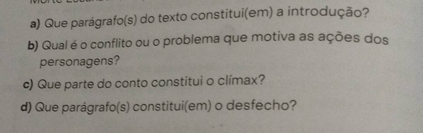 Que parágrafo(s) do texto constitui(em) a introdução? 
b) Qual é o conflito ou o problema que motiva as ações dos 
personagens? 
c) Que parte do conto constitui o clímax? 
d) Que parágrafo(s) constitui(em) o desfecho?