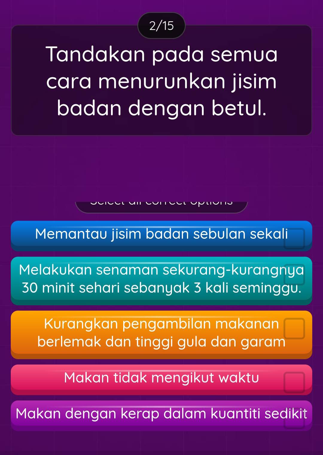 2/15
Tandakan pada semua
cara menurunkan jisim
badan dengan betul.
Memantau jisim badan sebulan sekali
Melakukan senaman sekurang-kurangnya
30 minit sehari sebanyak 3 kali seminggu.
Kurangkan pengambilan makanan
berlemak dan tinggi gula dan garam
Makan tidak mengikut waktu
Makan dengan kerap dalam kuantiti sedikit