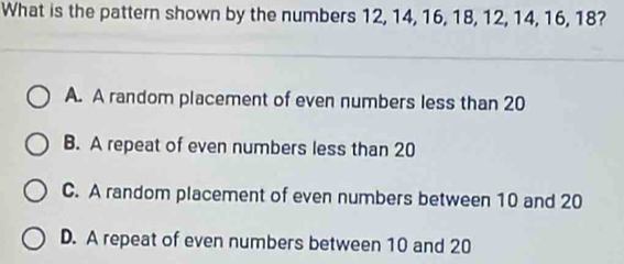 What is the pattern shown by the numbers 12, 14, 16, 18, 12, 14, 16, 18?
A. A random placement of even numbers less than 20
B. A repeat of even numbers less than 20
C. A random placement of even numbers between 10 and 20
D. A repeat of even numbers between 10 and 20