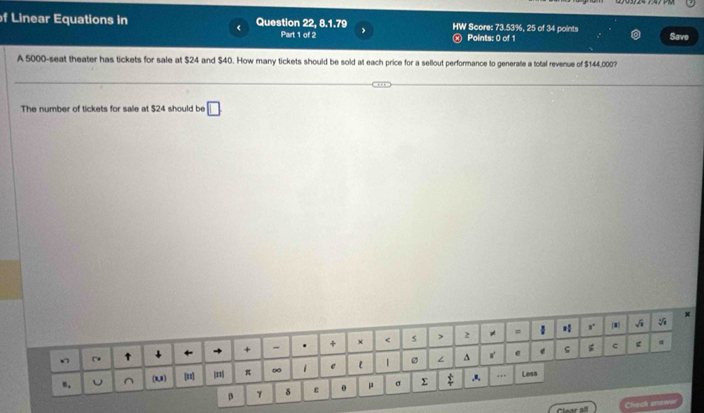 Linear Equations in Question 22, 8.1.79 > Score: 73.53%, 25 of 34 points 
Part 1 of 2 Points: 0 of 1 Save 
A 5000 -seat theater has tickets for sale at $24 and $40. How many tickets should be sold at each price for a sellout performance to generate a total revenue of $144,000? 
The number of tickets for sale at $24 should be □ 
Clear all