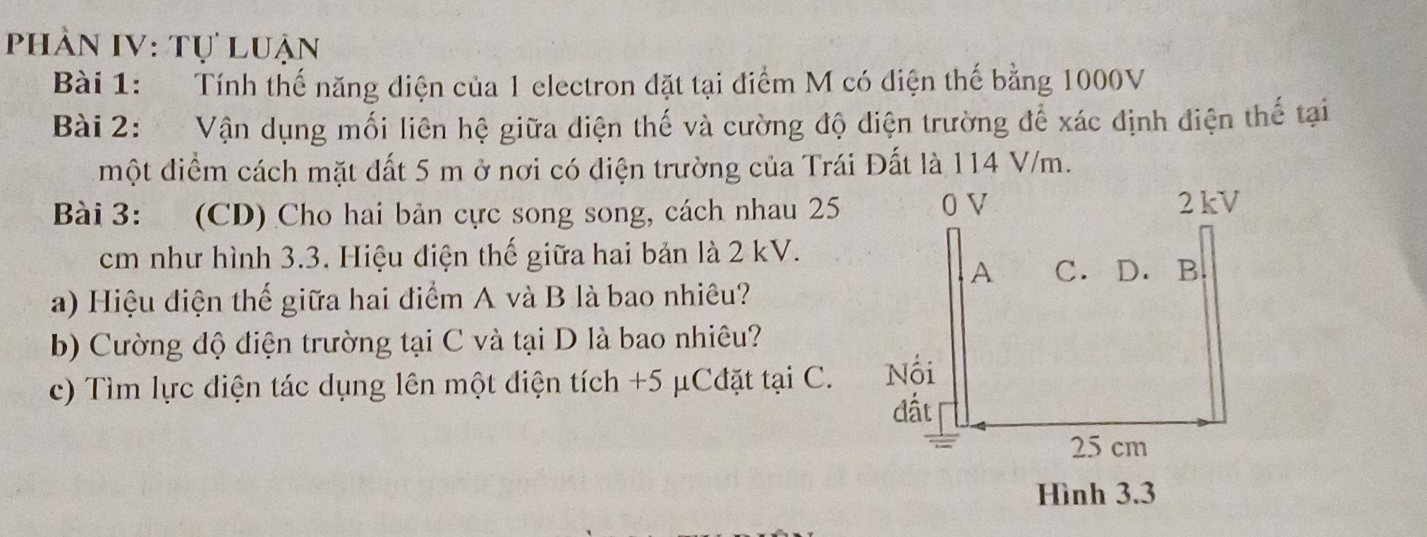 phần IV: Tự luận 
Bài 1: Tính thế năng diện của 1 electron đặt tại điểm M có diện thế bằng 1000V
Bài 2: Vận dụng mối liên hệ giữa diện thế và cường độ diện trường để xác định điện thế tại 
một điểm cách mặt đất 5 m ở nơi có điện trường của Trái Đất là 114 V/m. 
Bài 3: (CD) Cho hai bản cực song song, cách nhau 25
cm như hình 3.3. Hiệu điện thế giữa hai bản là 2 kV. 
a) Hiệu điện thế giữa hai điểm A và B là bao nhiêu? 
b) Cường độ điện trường tại C và tại D là bao nhiêu? 
c) Tìm lực điện tác dụng lên một diện tích +5 μCđặt tại C. 
Hình 3.3