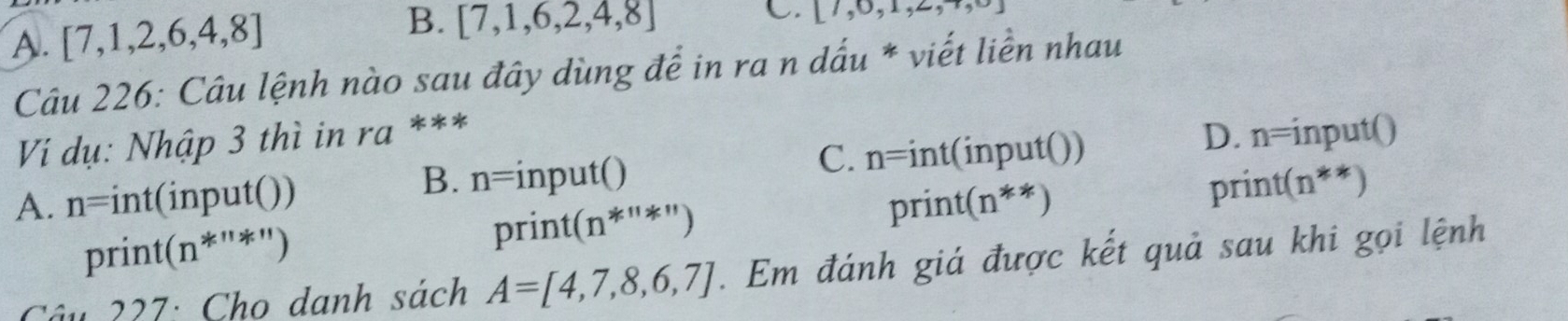 A. [7,1,2,6,4,8]
B. [7,1,6,2,4,8]
C. [7,0,1,2,... 
Câu 226: Câu lệnh nào sau đây dùng để in ra n dấu * viết liền nhau
Vi dụ: Nhập 3 thì in ra ***
C. n=int(input())
D. n=input()
B. n=input() print(n**)
A. n=int(input()) print(n**)
print(n^(***))
print(n^(*^*11))
Câu 227: Cho danh sách A=[4,7,8,6,7]. Em đánh giá được kết quả sau khi gọi lệnh