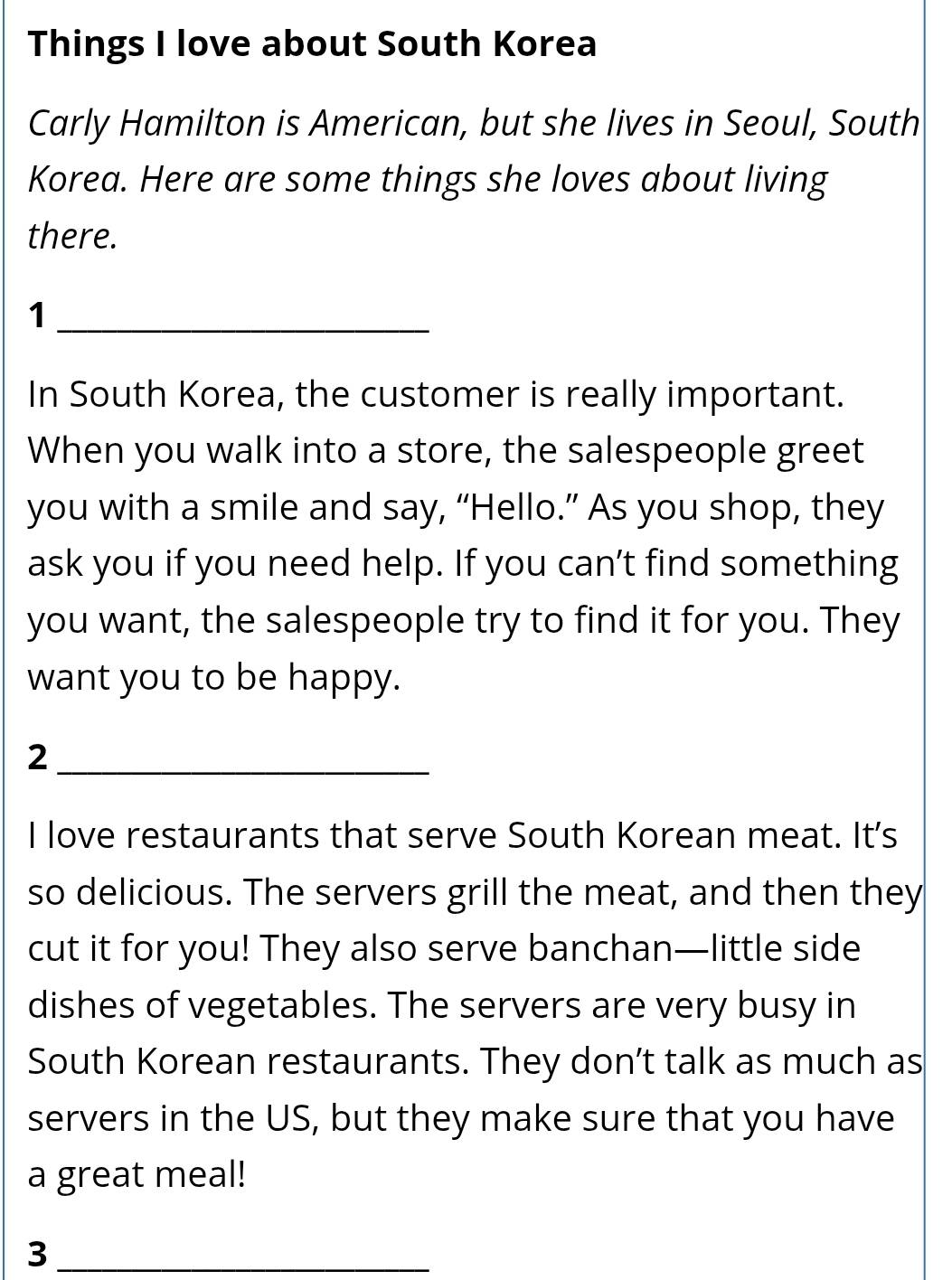 Things I love about South Korea 
Carly Hamilton is American, but she lives in Seoul, South 
Korea. Here are some things she loves about living 
there. 
_1 
In South Korea, the customer is really important. 
When you walk into a store, the salespeople greet 
you with a smile and say, “Hello.” As you shop, they 
ask you if you need help. If you can’t find something 
you want, the salespeople try to find it for you. They 
want you to be happy. 
_2 
I love restaurants that serve South Korean meat. It's 
so delicious. The servers grill the meat, and then they 
cut it for you! They also serve banchan—little side 
dishes of vegetables. The servers are very busy in 
South Korean restaurants. They don’t talk as much as 
servers in the US, but they make sure that you have 
a great meal! 
_3