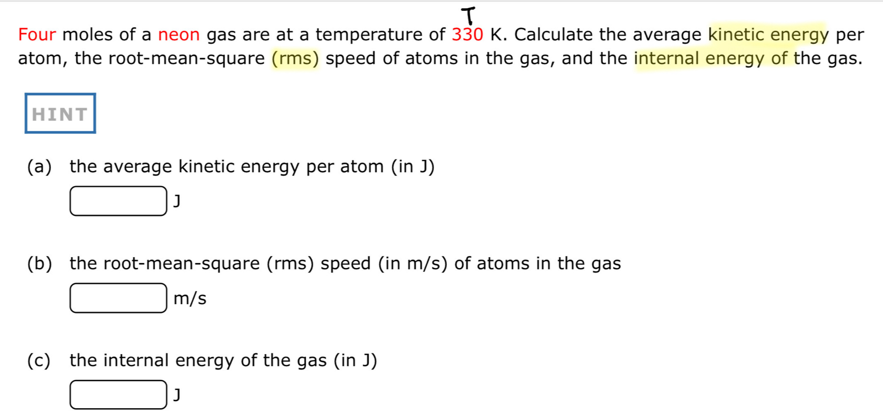 Four moles of a neon gas are at a temperature of 330 K. Calculate the average kinetic energy per 
atom, the root-mean-square (rms) speed of atoms in the gas, and the internal energy of the gas. 
HINT 
(a) the average kinetic energy per atom (in J)
□ J
(b) the root-mean-square (rms) speed (in m/s) of atoms in the gas
□ m/s
(c) the internal energy of the gas (in J)
□ J