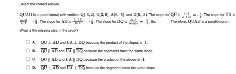 Select the correct answer.
QUAD is a quadrilateral with vertices Q(-3,2), U(3,0), A(6,-5) , and D(0,-3). The slope for overline QU is  (0-2)/3-(-3) =- 1/3 . The slope for overline UA is
 (-5-0)/6-3 =- 5/3 . The slope for overline AD is  (-3-(-5))/0-6 =- 1/3 . The slope for overline DQ is  (-3-2)/0-(-3) =- 5/3 . So,_ . Therefore, QUAD is a parallelogram.
What is the missing step in the proof?
A. overline QU⊥ overline AD and overline UA⊥ overline DQ because the product of the slopes is -1.
B. overline QU||overline AD and overline UAparallel overline DQ because the segments have the same slope.
C. overline QU||overline AD and overline UA||overline DQ because the product of the slopes is -1.
D. overline QU⊥ overline AD and overline UA⊥ overline DQ because the segments have the same slope.