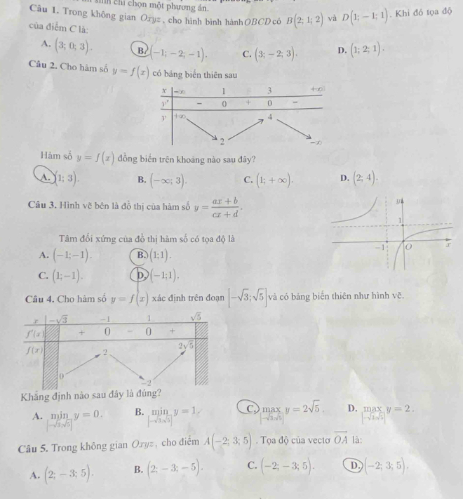 Mìh chi chọn một phương án.
Câu 1. Trong không gian Ozyz, cho hình binh hànhOBCD có B(2;1;2) và D(1;-1;1). Khi đó tọa độ
của điểm C là:
A. (3;0;3). B (-1;-2;-1). C. (3;-2;3). D. (1;2;1).
Câu 2. Cho hàm số y=f(x) có bāng biển thiên sau
Hàm số y=f(x) đồng biến trên khoáng nào sau đây?
A. (1;3). B. (-∈fty ;3). C. (1;+∈fty ). D. (2;4).
Câu 3. Hình vẽ bên là đồ thị của hàm số y= (ax+b)/cx+d .
Tâm đối xứng của đồ thị hàm số có tọa độ là
A. (-1;-1). B. (1;1).
C. (1;-1). D, (-1;1).
Câu 4. Cho hàm số y=f(x) xác định trên đoạn [-sqrt(3);sqrt(5)] và có bảng biển thiên như hình vẽ.
Khẳng định nào sau đây là đúng?
B. miny=1, C limlimits _[-sqrt(3)]y=2sqrt(5). D.  max/|-sqrt(3)sqrt(5)| y= y=2.
A. .beginarrayr min |-sqrt(3)sqrt(5)|endarray. y=0. [-sqrt(3),sqrt(5)] □ 
Câu 5. Trong không gian Oryz , cho điểm A(-2;3;5). Tọa độ của vectơ overline OA là:
A. (2;-3;5). B. (2;-3;-5). C. (-2;-3;5). D (-2;3;5).