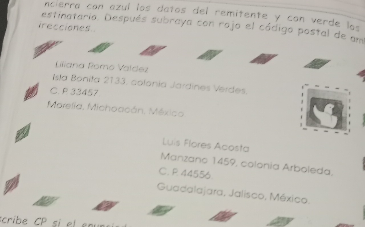 ncierra con azul los datos del remitente y con verde los 
irecciones. estinatario. Después subraya con rojo el código postal de am 
Liliana Romo Valdez 
Isla Bonita 2133, colonía Jardines Verdes, 
C. P 33457. 
Morelia, Michoacán, México 
Luis Flores Acosta 
Manzano 1459, colonia Arboleda, 
C. P 44556. 
Guadalajara, Jalisco, México. 
ribe C si el en n