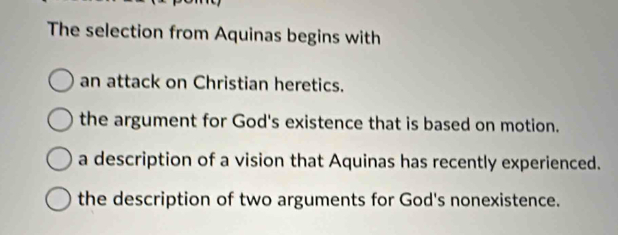 The selection from Aquinas begins with
an attack on Christian heretics.
the argument for God's existence that is based on motion.
a description of a vision that Aquinas has recently experienced.
the description of two arguments for God's nonexistence.