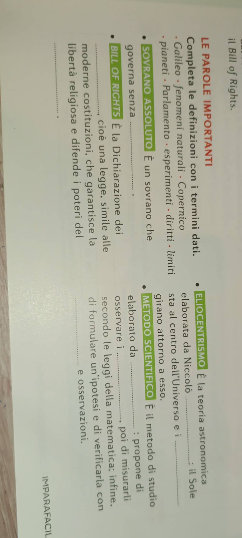 il Bill of Rights. 
LE PAROLE IMPORTANTI 
Completa le definizioni con i termini dati. ELIOCENTRISMO É la teoria astronomica 
Galileo · fenomeni naturali · Copernico elaborata da Niccoló : il Sole 
pianeti • Parlamento - esperimenti • diritti • limiti sta al centro dell'Universo e i_ 
girano attorno a esso. 
SOVRANO ASSOLUTO| È un sovrano che 
METODO SCIENTIFICO É il metodo di studio 
. 
governa senza _elaborato da_ 
: propone di 
BILL OF RIGHTS È la Dichiarazione dei 
osservare i _poi di misurarli 
_cioè una legge, simile alle 
secondo le leggi della matematica; infine, 
moderne costituzioni, che garantisce la 
di formulare un'ipotesi e di verificarla con 
libertà religiosa e difende i poteri del 
_e osservazioni. 
_. 
IMPARAFACIL