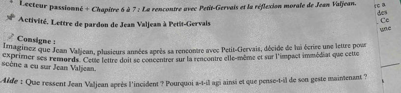 Lecteur passionné + Chapitre 6 à 7 : La rencontre avec Petit-Gervais et la réflexion morale de Jean Valjean re a 
des 
Activité. Lettre de pardon de Jean Valjean à Petit-Gervais 
. Ce 
une 
Consigne : 
Imaginez que Jean Valjean, plusieurs années après sa rencontre avec Petit-Gervais, décide de lui écrire une lettre pour 
exprimer ses remords. Cette lettre doit se concentrer sur la rencontre elle-même et sur l'impact immédiat que cette 
scène a eu sur Jean Valjean. 
Aide : Que ressent Jean Valjean après l’incident ? Pourquoi a-t-il agi ainsi et que pense-t-il de son geste maintenant ?