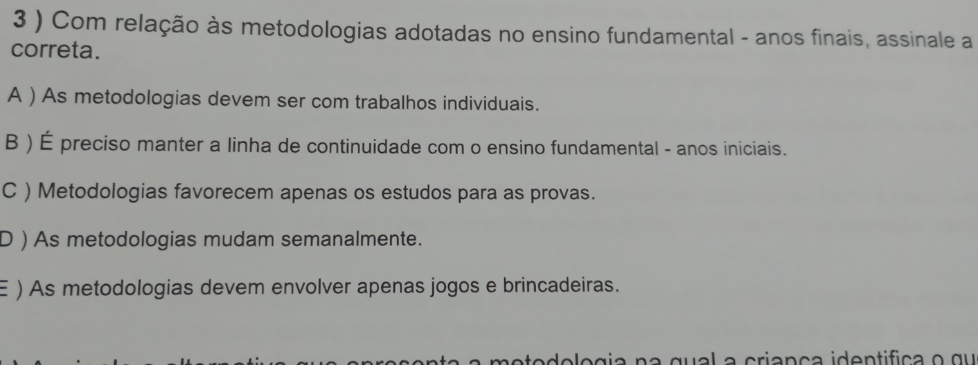 3 ) Com relação às metodologias adotadas no ensino fundamental - anos finais, assinale a
correta.
A ) As metodologias devem ser com trabalhos individuais.
B ) É preciso manter a linha de continuidade com o ensino fundamental - anos iniciais.
C ) Metodologias favorecem apenas os estudos para as provas.
D ) As metodologias mudam semanalmente.
E ) As metodologias devem envolver apenas jogos e brincadeiras.
ete e l e g i a n a qua l a cria nç a identifica o qu