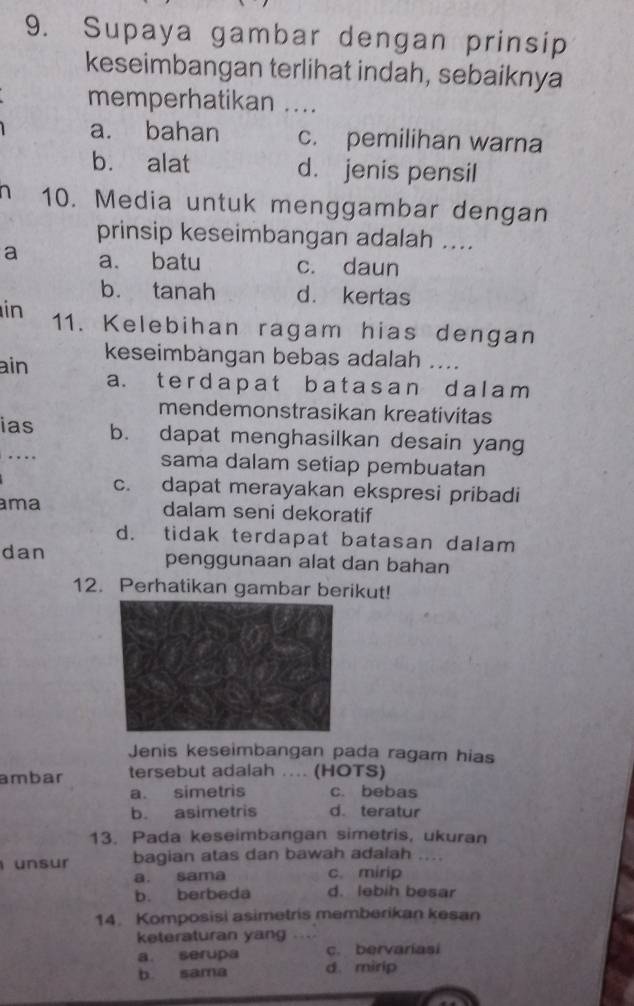 Supaya gambar dengan prinsip
keseimbangan terlihat indah, sebaiknya
memperhatikan ....
a. bahan c. pemilihan warna
b. alat d. jenis pensil
10. Media untuk menggambar dengan
prinsip keseimbangan adalah ....
a a. batu c. daun
b. tanah d. kertas
in 11. Kelebihan ragam hias dengan
ain keseimbangan bebas adalah ....
a. ter dap at b at as an d al am 
mendemonstrasikan kreativitas
ias b. dapat menghasilkan desain yang
…. sama dalam setiap pembuatan
c. dapat merayakan ekspresi pribadi
ma dalam seni dekoratif
d. tidak terdapat batasan dalam
dan penggunaan alat dan bahan
12. Perhatikan gambar berikut!
Jenis keseimbangan pada ragam hias
ambar tersebut adalah .... (HOTS)
a. simetris c. bebas
b. asimetris d. teratur
13. Pada keseimbangan simetris, ukuran
unsur bagian atas dan bawah adalah ....
a. sama c. mirip
b. berbeda d. lebih besar
14. Komposisi asimetris memberikan kesan
keteraturan yang ....
a. serupa c. bervariasi
b. sama d. mirip