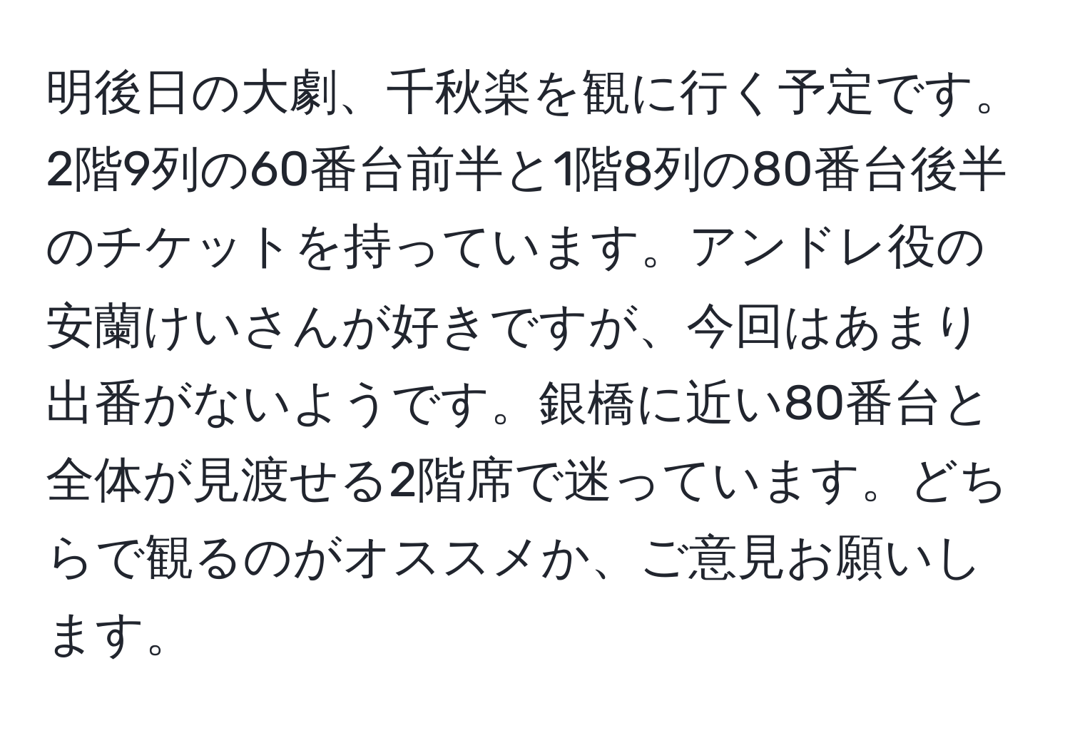 明後日の大劇、千秋楽を観に行く予定です。2階9列の60番台前半と1階8列の80番台後半のチケットを持っています。アンドレ役の安蘭けいさんが好きですが、今回はあまり出番がないようです。銀橋に近い80番台と全体が見渡せる2階席で迷っています。どちらで観るのがオススメか、ご意見お願いします。