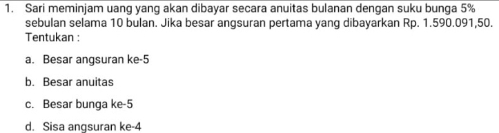 Sari meminjam uang yang akan dibayar secara anuitas bulanan dengan suku bunga 5%
sebulan selama 10 bulan. Jika besar angsuran pertama yang dibayarkan Rp. 1.590.091,50.
Tentukan :
a. Besar angsuran ke -5
b. Besar anuitas
c. Besar bunga ke -5
d. Sisa angsuran ke -4