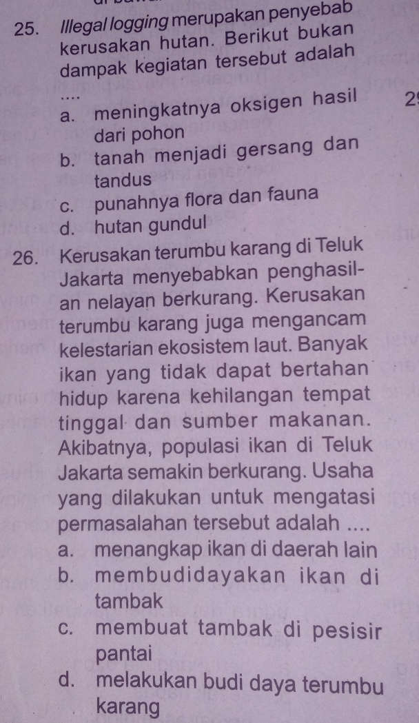 Illegal logging merupakan penyebab
kerusakan hutan. Berikut bukan
dampak kegiatan tersebut adalah
...
a. meningkatnya oksigen hasil 2
dari pohon
b. tanah menjadi gersang dan
tandus
c. punahnya flora dan fauna
d. hutan gundul
26. Kerusakan terumbu karang di Teluk
Jakarta menyebabkan penghasil-
an nelayan berkurang. Kerusakan
terumbu karang juga mengancam
kelestarian ekosistem laut. Banyak
ikan yang tidak dapat bertahan 
hidup karena kehilangan tempat
tinggal dan sumber makanan.
Akibatnya, populasi ikan di Teluk
Jakarta semakin berkurang. Usaha
yang dilakukan untuk mengatasi
permasalahan tersebut adalah ....
a. menangkap ikan di daerah lain
b. membudidayakan ikan di
tambak
c. membuat tambak di pesisir
pantai
d. melakukan budi daya terumbu
karang