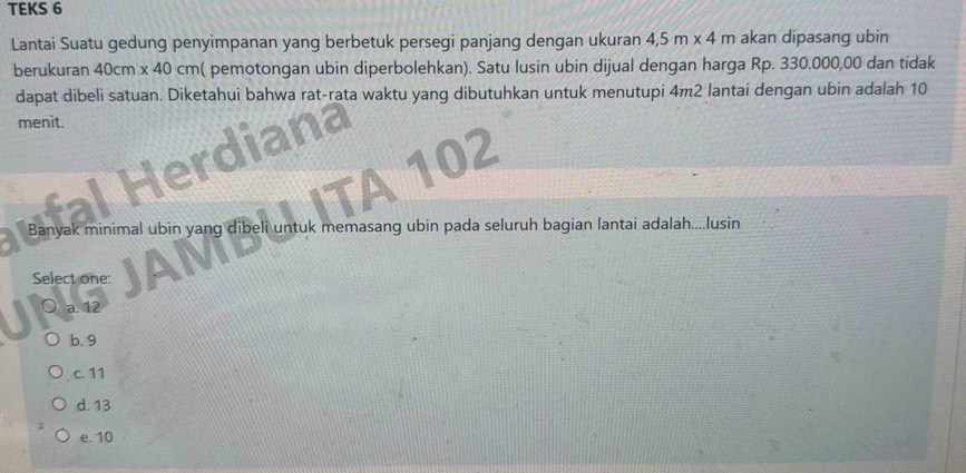 TEKS 6
Lantai Suatu gedung penyimpanan yang berbetuk persegi panjang dengan ukuran 4,5m* 4m akan dipasang ubin
berukuran 40cm x 40 cm ( pemotongan ubin diperbolehkan). Satu lusin ubin dijual dengan harga Rp. 330.000,00 dan tidak
dapat dibeli satuan. Diketahui bahwa rat-rata waktu yang dibutuhkan untuk menutupi 4m2 lantai dengan ubin adalah 10
menit. a
JTA 102
Banyak minimal ubin yang dibeli untuk memasang ubin pada seluruh bagian lantai adalah....lusin
Select one:
a. 12
b. 9
c. 11
d. 13
e. 10