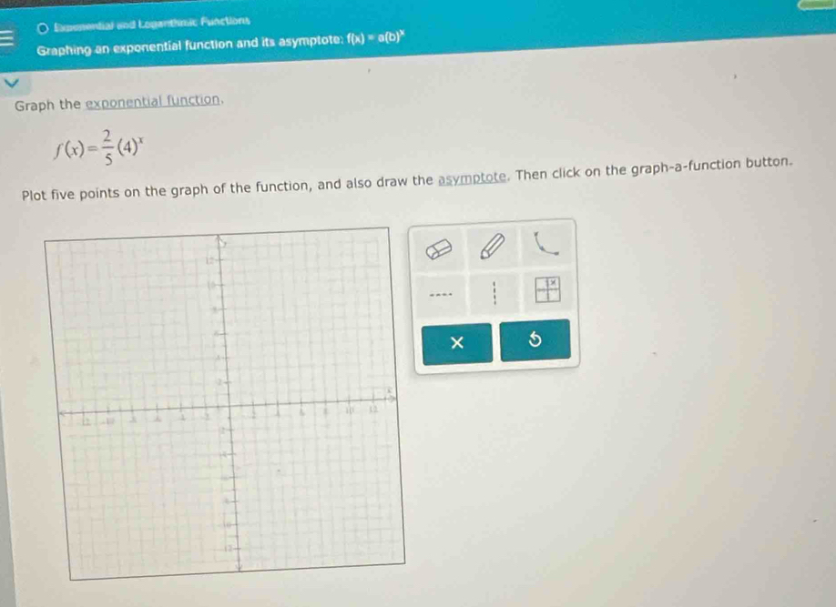 Expenential and Lopanthmic Functions 
Graphing an exponential function and its asymptote: f(x)=a(b)^x
Graph the exponential function.
f(x)= 2/5 (4)^x
Plot five points on the graph of the function, and also draw the asymptote. Then click on the graph-a-function button. 
. 
×