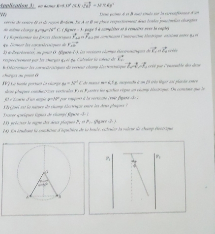 Application 3: on donne E=9.10°(5.1)(vector JK=10N=10.Kg^(-1)
1) Deus points A et 8 soni situés sur la circonférence d'un
cercle de centre O et de rayon 8-6cm f_8 *  À et B on place respectivement deux boules ponctuelles chargbe
de même charge q_1-q_2=10^4C fgu x-1- page 5 à compléter et à remettre avec la capie 
1 ) Représenter les forces électriques vector I'_Au|vector P_△ . qui constituent l'intéraction ééctrique exisiant entre q  e 
u. Donner les caractéristiques de Pvector AB
2) a-Représenter, ou point O (figure -1=j , les vecteurs champs électrastatiques de vector EA vector E_2
respectivement par les charges q4 et q6. Calculer la valeur de vector EA
b-Déterminer les caractéristiques du vecteur champ électrostatique vector L_0-vector L_1, créé par l'ensemble des deus
charges au point O
IV) La boule portant la charge q_B=jsigma°C de maszé m=0,5.g. suspendi à un fil très lèger est placée entre
deux plaques conductrices verticales P_1 et P, entre les quelles règne un champ électrique. On constate que le
fil s'écarie d'un angle varphi =10° par rapport à la verticale (voir figure -2- ) .
12)Quel est la nature du champ électrique entre les deux plaques ?
Tracer quelques lignes de champ( figure -2- ).
13) préciser le signe des deux plaques P_1 es P_1. (figure -2- )
14) En étudiant la condition d'équilibre de la boule, calculer la valeur de champ électrique